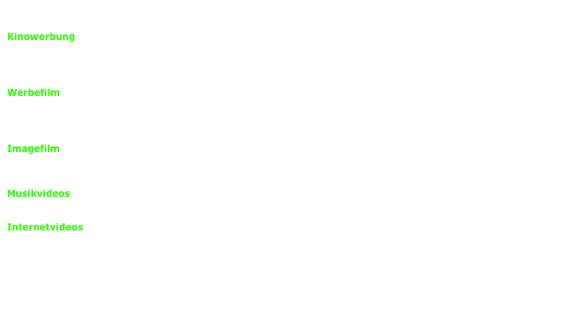 Von der Konzeption, über die Produktion bis zur Postproduktion:

Kinowerbung
Digitale Produktion in HD macht es möglich: erschwingliche Kinowerbung auch für kleinere Unternehmen. Wir produzieren 
Kinospots, bei denen keiner wegschaut. Wir sorgen für die besondere Note. Kreativität mit einer Prise Humor. Mit einer 
Botschaft die verstanden wird. Nutzen Sie die volle Aufmerksamkeit für Ihr Produkt.

Werbefilm
Wir setzen Ihre Botschaften in Szene. Wir wissen, worauf es ankommt. Und wir wissen, was ankommt! 
Wir garantieren Ihnen die perfekte Präsentation! Maßgeschneidert für Ihre Zielgruppe. 
Innovativ und frisch! Das Maximum für Ihr Budget!

Imagefilm
Wir lassen die Bilder für Sie sprechen. Ihre Kunden werden staunen. Unsere Filme steigern Ihre Bekanntheit und Ihr Image.
Und sie kommen genau richtig bei Ihrer Zielgruppe an.

Musikvideos
Wir konzipieren und realisieren Ihre professionellen Musikvideos. Mit perfektem Schnitt und überzeugender Choreographie.

Internetvideos
Wir produzieren Ihre Werbe-, Image- und Industriefilme und sorgen für deren perfekte Präsentation
auch auf Ihrer Homepage.



                                                                                                                                          Beispiele
