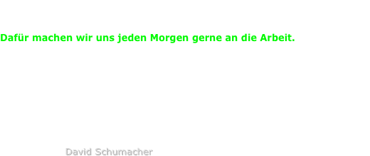Die Freude am Schönen, an Sachen die funktionieren,
die uns den gewünschten Erfolg bringen.
 
Dafür machen wir uns jeden Morgen gerne an die Arbeit.
 
Seit 20 Jahren leidenschaftlich in der Konzeption, zuverlässig in der Umsetzung
und dank funktionierendem Netzwerk jeder Situation gewachsen.






                    David Schumacher